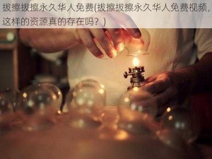 拔擦拔擦永久华人免费(拔擦拔擦永久华人免费视频，这样的资源真的存在吗？)