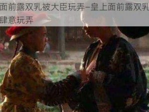 皇上面前露双乳被大臣玩弄—皇上面前露双乳，被大臣肆意玩弄