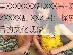 欧美XXXXXXX乱XXX另-欧美XXXXXXX乱 XXX 另：探究背后的文化现象