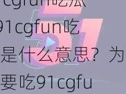 91cgfun吃瓜—91cgfun吃瓜是什么意思？为什么要吃91cgfun？