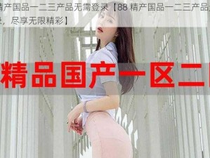 88精产国品一二三产品无需登录【88 精产国品一二三产品无需登录，尽享无限精彩】