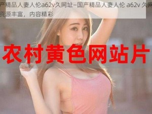 国产精品人妻人伦a62v久网址—国产精品人妻人伦 a62v 久网址，资源丰富，内容精彩