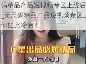 无尺码精品产品短视频专区上线后非常冷清_无尺码精品产品短视频专区上线后为何如此冷清？