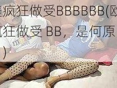 欧美疯狂做受BBBBBB(欧美疯狂做受 BB，是何原因导致？)