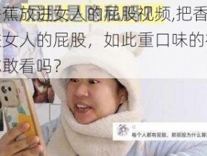 把香蕉放进女人的屁股视频,把香蕉放进女人的屁股，如此重口味的视频，你敢看吗？