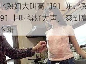 东北熟妇大叫高潮91_东北熟妇在 91 上叫得好大声，爽到高潮不断