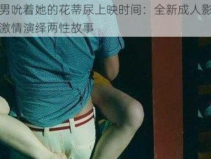 两男吮着她的花蒂尿上映时间：全新成人影片，激情演绎两性故事