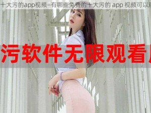 免费十大污的app视频—有哪些免费的十大污的 app 视频可以观看？