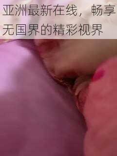 亚洲最新在线，畅享无国界的精彩视界