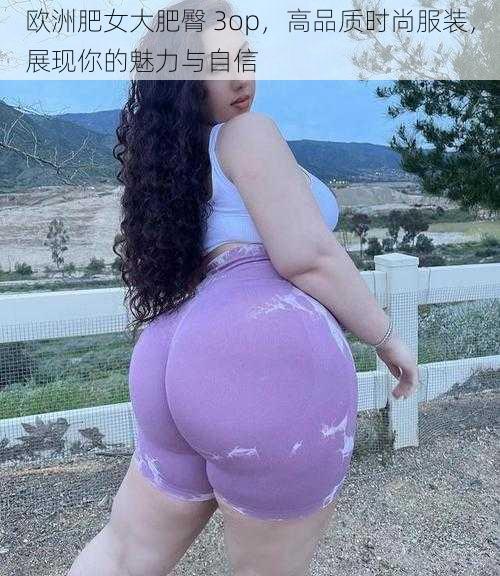 欧洲肥女大肥臀 3op，高品质时尚服装，展现你的魅力与自信