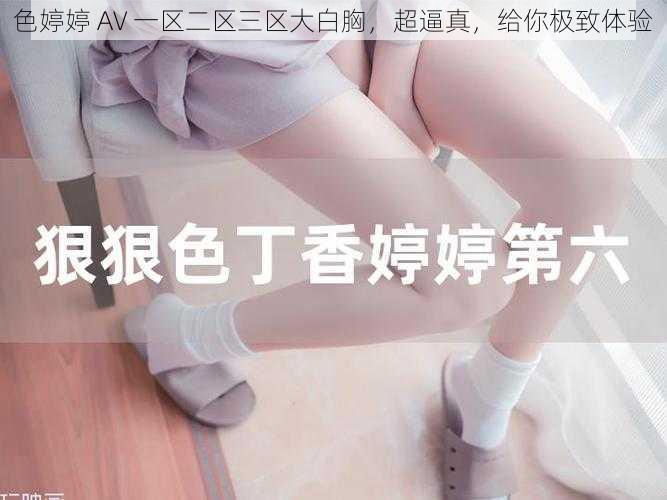 色婷婷 AV 一区二区三区大白胸，超逼真，给你极致体验