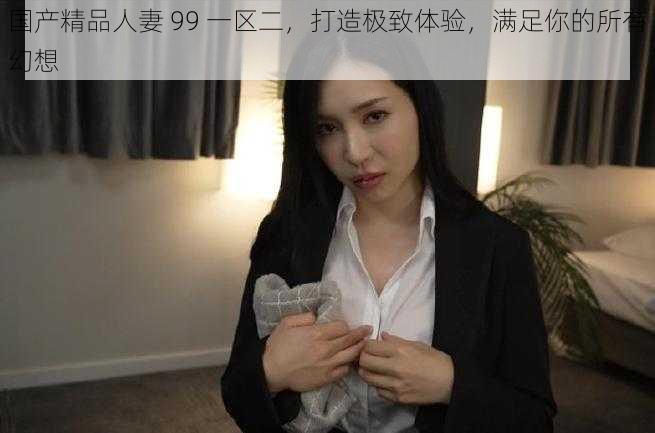 国产精品人妻 99 一区二，打造极致体验，满足你的所有幻想