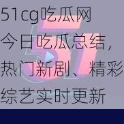 51cg吃瓜网今日吃瓜总结，热门新剧、精彩综艺实时更新