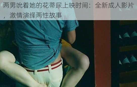 两男吮着她的花蒂尿上映时间：全新成人影片，激情演绎两性故事