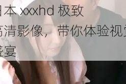 日本 xxxhd 极致高清影像，带你体验视觉盛宴