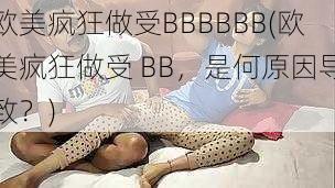 欧美疯狂做受BBBBBB(欧美疯狂做受 BB，是何原因导致？)