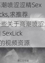 高潮喷涩涩精SexLicks,求推荐一些关于高潮喷涩涩精 SexLicks 的视频资源