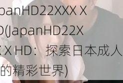 JapanHD22XXXⅩHD(JapanHD22XXXⅩHD：探索日本成人影片的精彩世界)