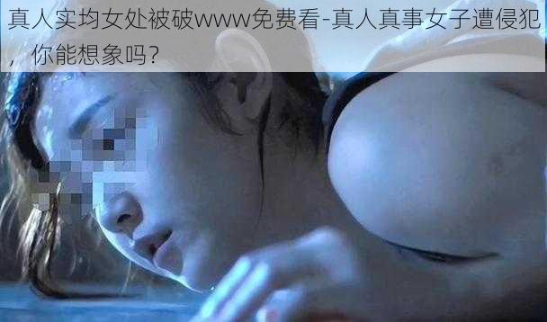 真人实均女处被破www免费看-真人真事女子遭侵犯，你能想象吗？