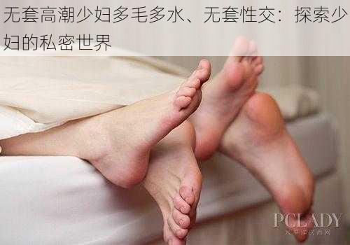 无套高潮少妇多毛多水、无套性交：探索少妇的私密世界