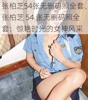 张柏芝54张无删码照全套、张柏芝 54 张无删码照全套：惊艳时光的女神风采