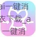 ai一键消衣下载_ai 一键消衣下载：释放你的创意想象