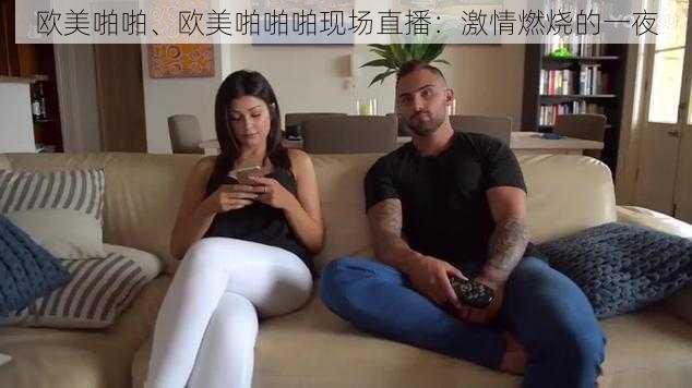 欧美啪啪、欧美啪啪啪现场直播：激情燃烧的一夜