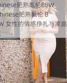 chinese肥熟亂伦BBW Chinese肥熟亂伦 BBW 女性的情感挣扎与家庭困境