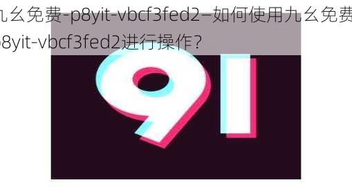 九幺免费-p8yit-vbcf3fed2—如何使用九幺免费-p8yit-vbcf3fed2进行操作？