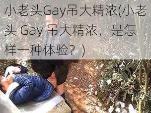 小老头Gay吊大精浓(小老头 Gay 吊大精浓，是怎样一种体验？)