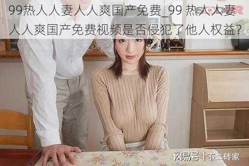 99热人人妻人人爽国产免费_99 热人人妻人人爽国产免费视频是否侵犯了他人权益？