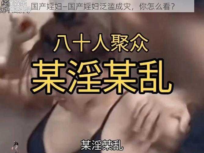 国产婬妇—国产婬妇泛滥成灾，你怎么看？