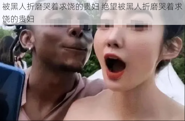 被黑人折磨哭着求饶的贵妇 绝望被黑人折磨哭着求饶的贵妇