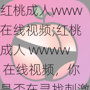 红桃成人www在线视频;红桃成人 wwww 在线视频，你是否在寻找刺激的成人内容？