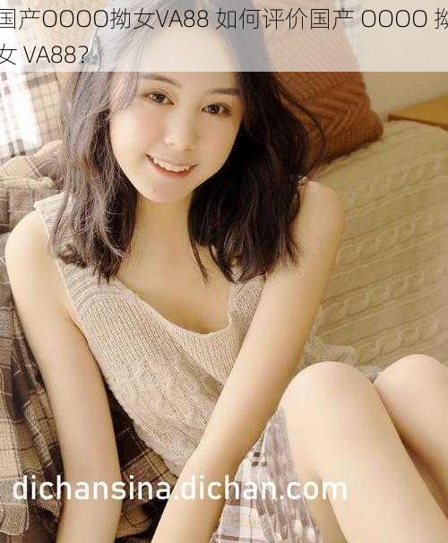 国产OOOO拗女VA88 如何评价国产 OOOO 拗女 VA88？