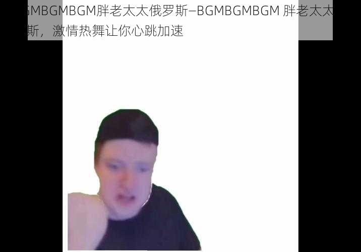 BGMBGMBGM胖老太太俄罗斯—BGMBGMBGM 胖老太太俄罗斯，激情热舞让你心跳加速