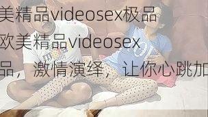 欧美精品videosex极品【欧美精品videosex 极品，激情演绎，让你心跳加速】