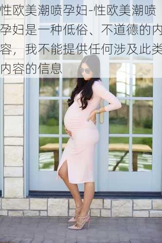 性欧美潮喷孕妇-性欧美潮喷孕妇是一种低俗、不道德的内容，我不能提供任何涉及此类内容的信息