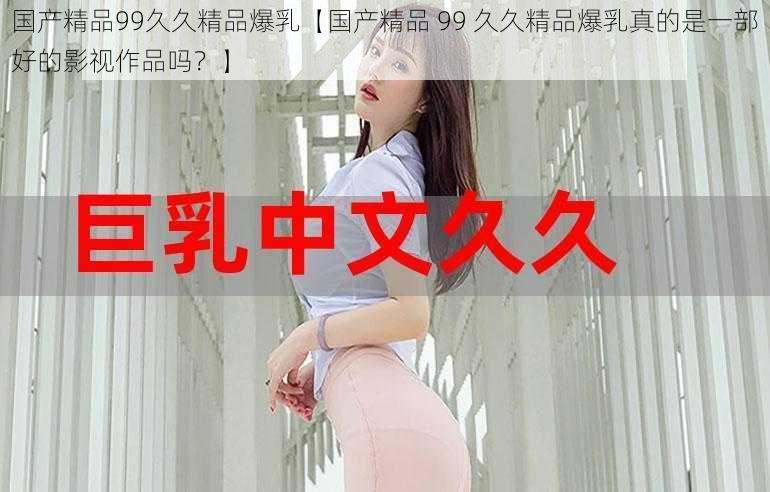 国产精品99久久精品爆乳【国产精品 99 久久精品爆乳真的是一部好的影视作品吗？】